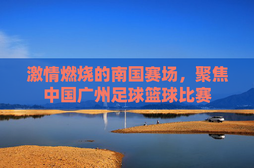 激情燃烧的南国赛场，聚焦中国广州足球篮球比赛
