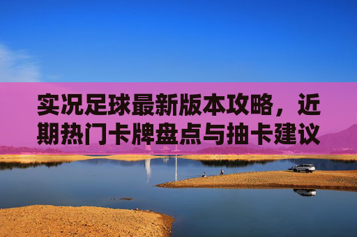 实况足球最新版本攻略,近期热门卡牌盘点与抽卡建议