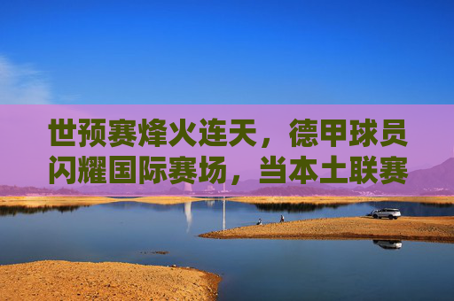 世预赛烽火连天,德甲球员闪耀国际赛场,当本土联赛成为国家队基石