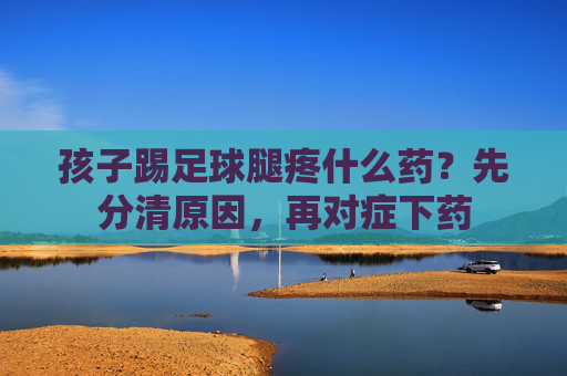 孩子踢足球腿疼什么药？先分清原因，再对症下药