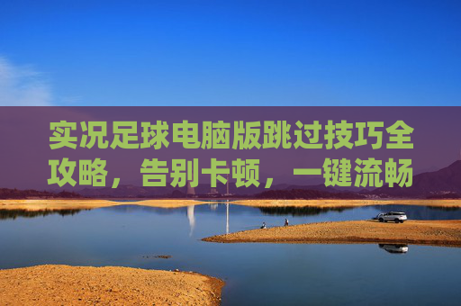 实况足球电脑版跳过技巧全攻略,告别卡顿,一键流畅通关
