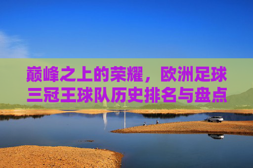 巅峰之上的荣耀,欧洲足球三冠王球队历史排名与盘点