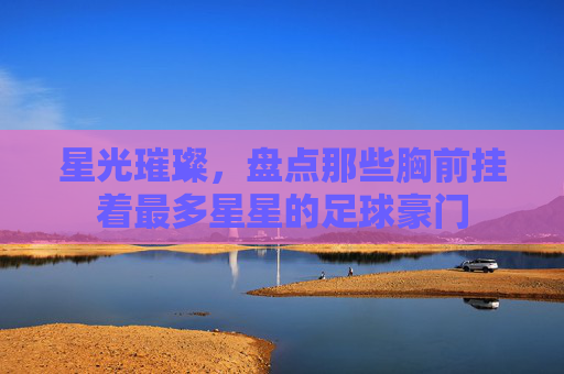 星光璀璨,盘点那些胸前挂着最多星星的足球豪门