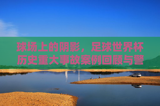 球场上的阴影,足球世界杯历史重大事故案例回顾与警示