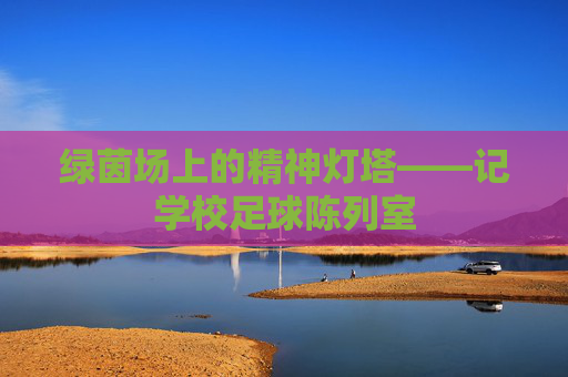 绿茵场上的精神灯塔——记学校足球陈列室