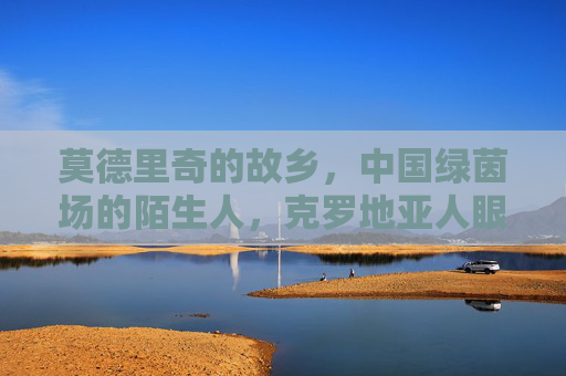 莫德里奇的故乡，中国绿茵场的陌生人，克罗地亚人眼中的中国足球