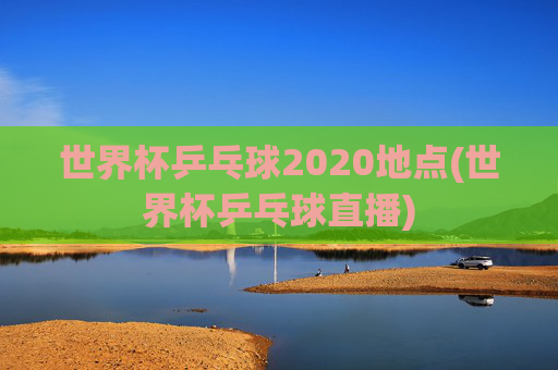 世界杯乒乓球2020地点(世界杯乒乓球直播)