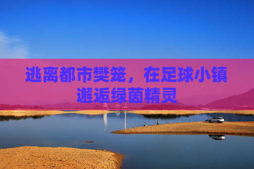 逃离都市樊笼,在足球小镇邂逅绿茵精灵