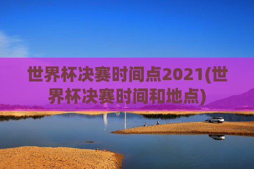 世界杯决赛时间点2021(世界杯决赛时间和地点)