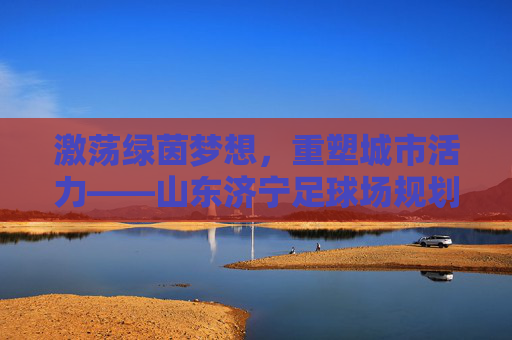 激荡绿茵梦想,重塑城市活力——山东济宁足球场规划全景解读