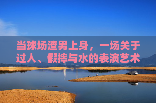 当球场渣男上身,一场关于过人、假摔与水的表演艺术