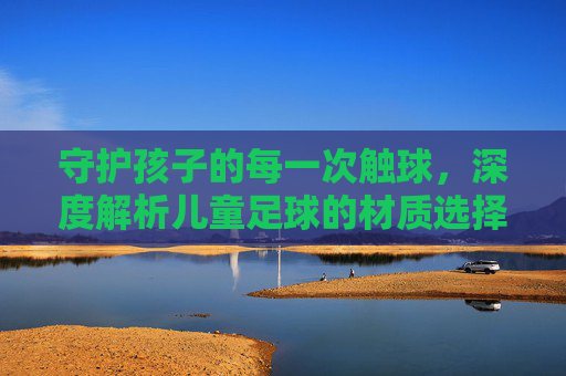 守护孩子的每一次触球,深度解析儿童足球的材质选择与安全性