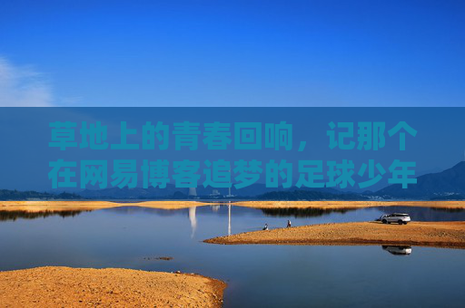 草地上的青春回响,记那个在网易博客追梦的足球少年