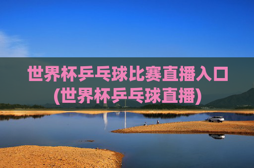 世界杯乒乓球比赛直播入口(世界杯乒乓球直播)