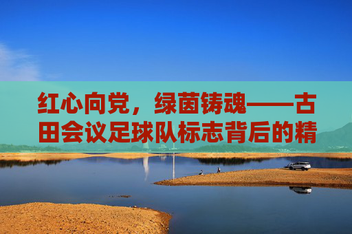 红心向党，绿茵铸魂——古田会议足球队标志背后的精神传承