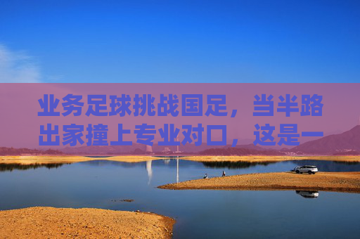 业务足球挑战国足，当半路出家撞上专业对口，这是一场关于热爱的渡劫