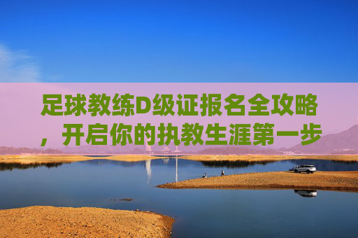 足球教练D级证报名全攻略,开启你的执教生涯第一步