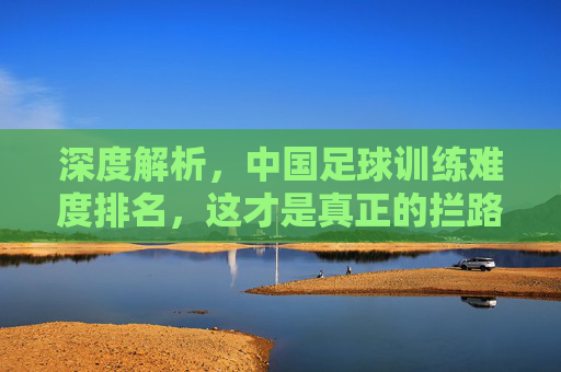 深度解析，中国足球训练难度排名，这才是真正的拦路虎