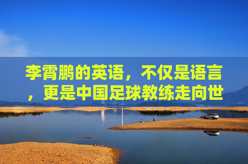 李霄鹏的英语，不仅是语言，更是中国足球教练走向世界的入场券