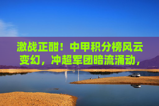 激战正酣!中甲积分榜风云变幻,冲超军团暗流涌动,保级大战一触即发