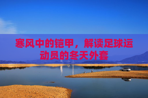 寒风中的铠甲,解读足球运动员的冬天外套