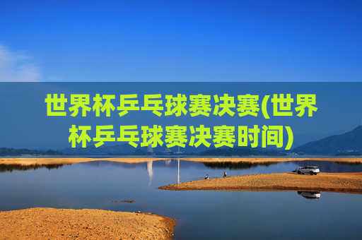 世界杯乒乓球赛决赛(世界杯乒乓球赛决赛时间)