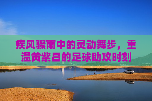 疾风骤雨中的灵动舞步，重温黄紫昌的足球助攻时刻