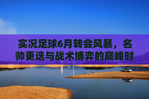 实况足球6月转会风暴，名帅更迭与战术博弈的巅峰时刻
