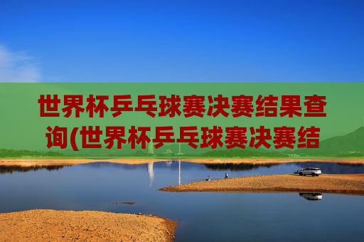 世界杯乒乓球赛决赛结果查询(世界杯乒乓球赛决赛结果查询官网)
