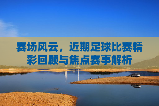 赛场风云,近期足球比赛精彩回顾与焦点赛事解析