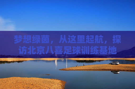 梦想绿茵,从这里起航,探访北京八喜足球训练基地