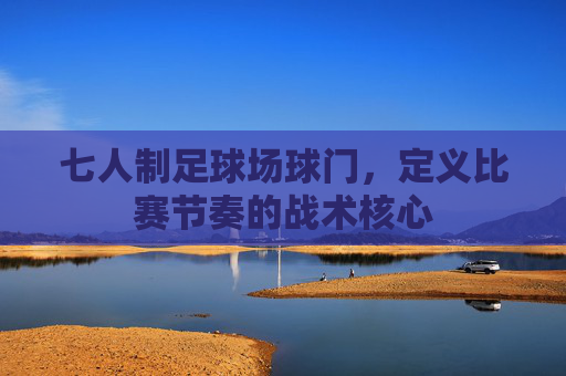 七人制足球场球门,定义比赛节奏的战术核心