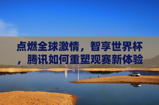 点燃全球激情，智享世界杯，腾讯如何重塑观赛新体验