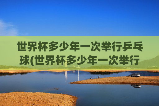 世界杯多少年一次举行乒乓球(世界杯多少年一次举行乒乓球比赛)