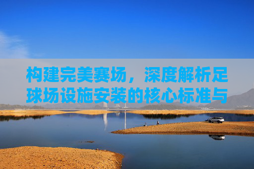 构建完美赛场,深度解析足球场设施安装的核心标准与规范