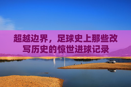 超越边界,足球史上那些改写历史的惊世进球记录