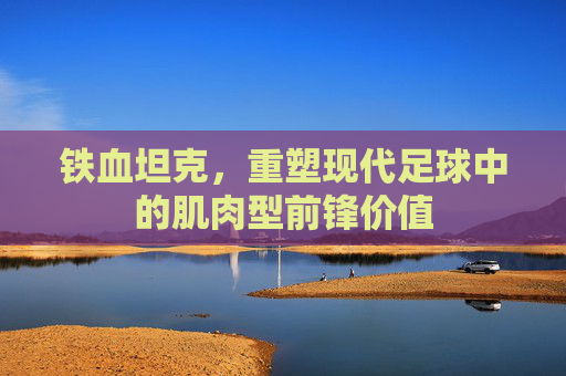 铁血坦克,重塑现代足球中的肌肉型前锋价值