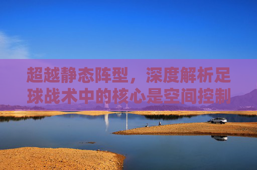 超越静态阵型,深度解析足球战术中的核心是空间控制与动态博弈