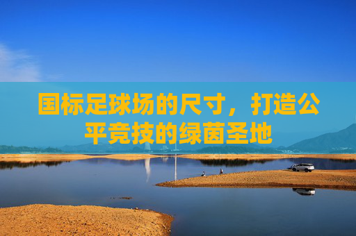 国标足球场的尺寸,打造公平竞技的绿茵圣地