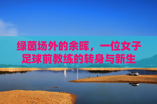 绿茵场外的余晖,一位女子足球前教练的转身与新生