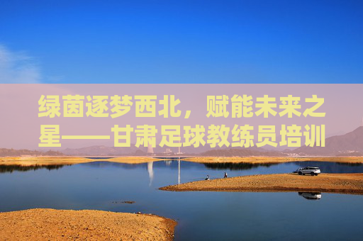 绿茵逐梦西北,赋能未来之星——甘肃足球教练员培训纪实
