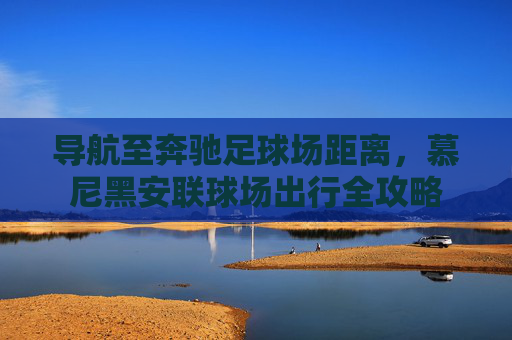 导航至奔驰足球场距离，慕尼黑安联球场出行全攻略