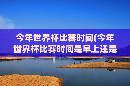 今年世界杯比赛时间(今年世界杯比赛时间是早上还是晚上)