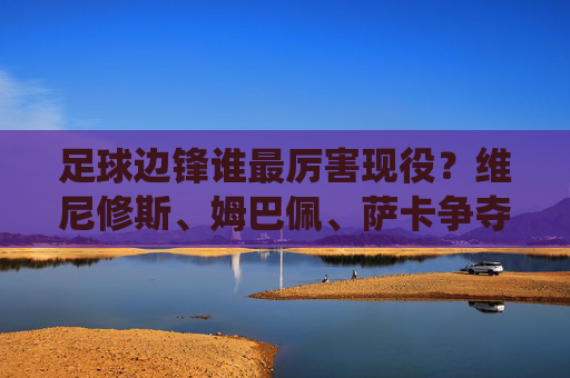 足球边锋谁最厉害现役?维尼修斯、姆巴佩、萨卡争夺巅峰之位