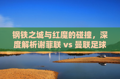 钢铁之城与红魔的碰撞,深度解析谢菲联 vs 曼联足球盛宴