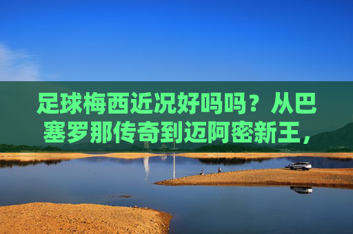 足球梅西近况好吗吗？从巴塞罗那传奇到迈阿密新王，他的故事还在继续