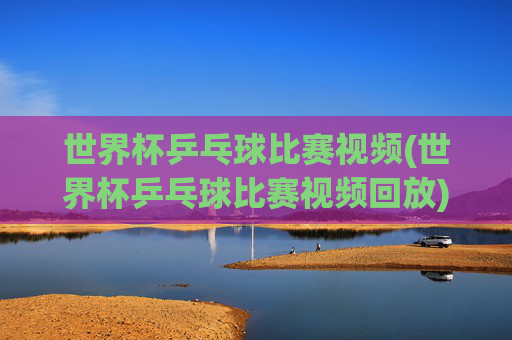 世界杯乒乓球比赛视频(世界杯乒乓球比赛视频回放)