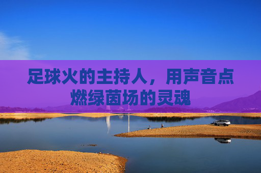 足球火的主持人,用声音点燃绿茵场的灵魂