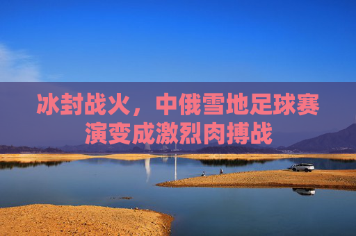 冰封战火,中俄雪地足球赛演变成激烈肉搏战