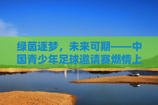 绿茵逐梦,未来可期——中国青少年足球邀请赛燃情上演